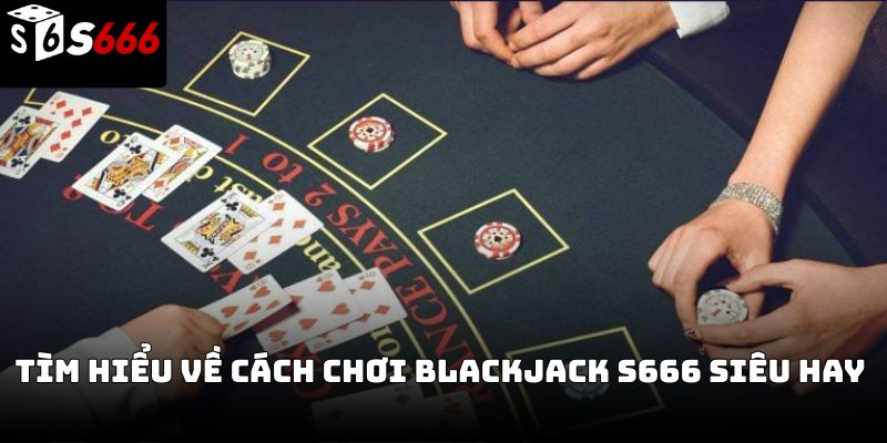 Cách chơi blackjack S666 – Hướng dẫn chi tiết từ cơ bản